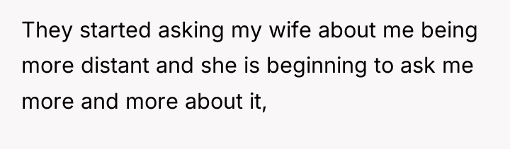 They started asking my wife about me being more distant...