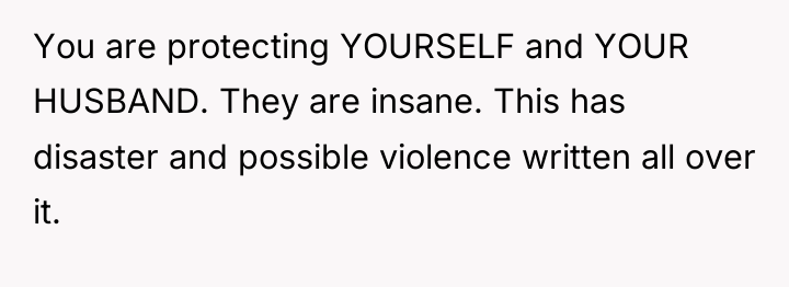 You are protecting YOURSELF and YOUR HUSBAND. They are insane....