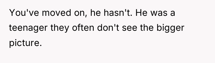 You've moved on, he hasn't. He was a teenager they...