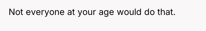 Not everyone at your age would do that.