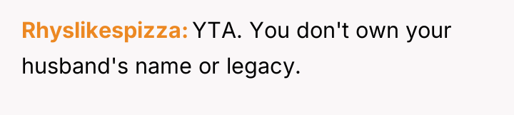 Rhyslikespizza YTA. You don't own your husband's name or legacy.
