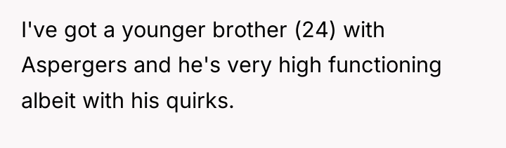 I've got a younger brother (24) with Aspergers and he's...