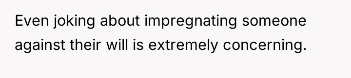 Even joking about impregnating someone against their will is extremely...