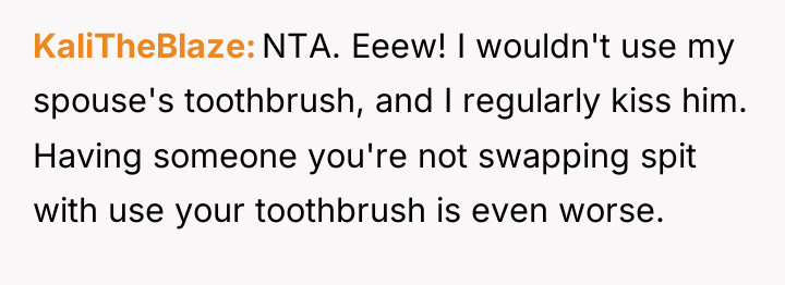 KaliTheBlaze NTA. Eeew! I wouldn't use my spouse's toothbrush, and...