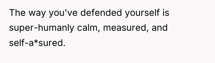 The way you've defended yourself is super-humanly calm, measured, and...