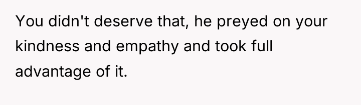 You didn't deserve that, he preyed on your kindness and...