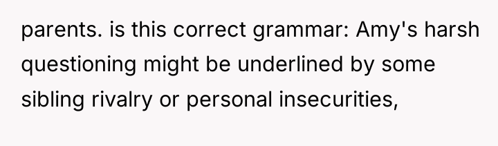 parents. is this correct grammar: Amy's harsh questioning might be...