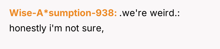 Wise-A*sumption-938 .we're weird.: honestly i'm not sure,