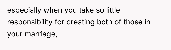 especially when you take so little responsibility for creating both...