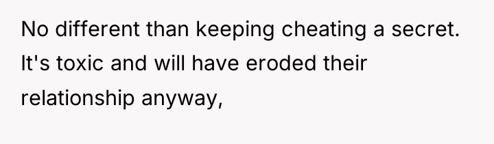 No different than keeping cheating a secret. It's toxic and...