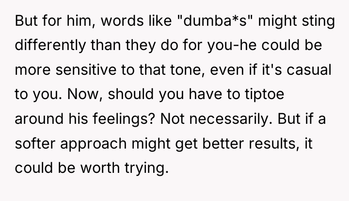 But for him, words like "dumba*s" might sting differently than...