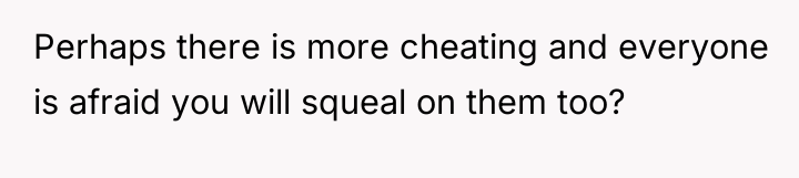 Perhaps there is more cheating and everyone is afraid you...
