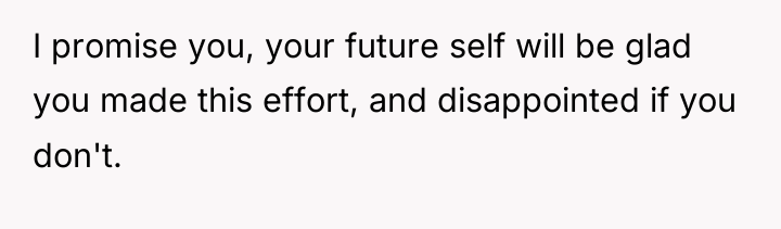 I promise you, your future self will be glad you...