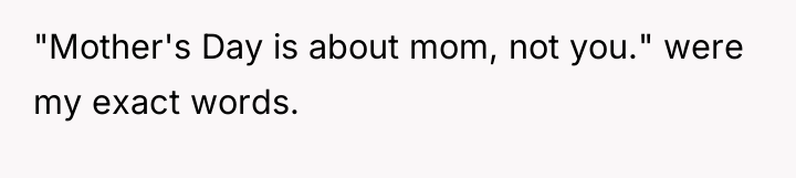 "Mother's Day is about mom, not you." were my exact...
