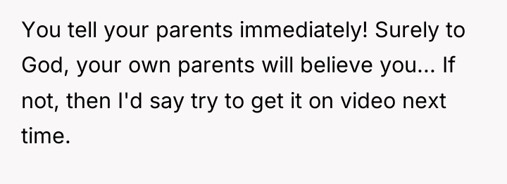 You tell your parents immediately! Surely to God, your own...
