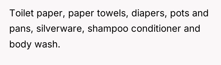 Toilet paper, paper towels, diapers, pots and pans, silverware, shampoo...