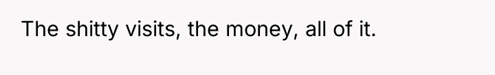 The shitty visits, the money, all of it.