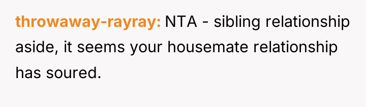 throwaway-rayray NTA - sibling relationship aside, it seems your housemate...