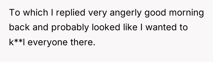 To which I replied very angerly good morning back and...