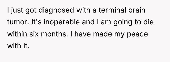 I just got diagnosed with a terminal brain tumor. It's...
