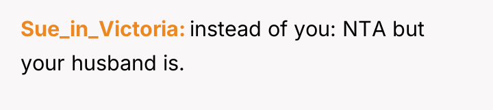Sue_in_Victoria instead of you: NTA but your husband is.