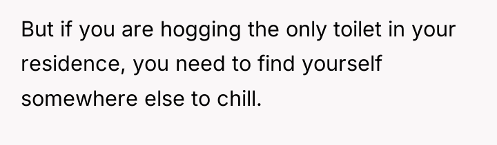 But if you are hogging the only toilet in your...