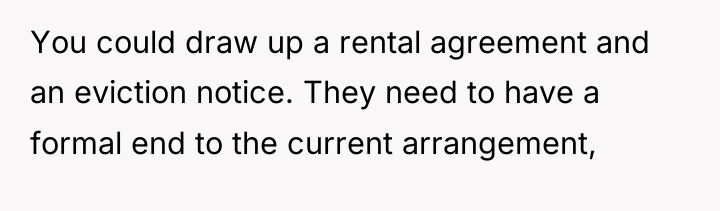 You could draw up a rental agreement and an eviction...
