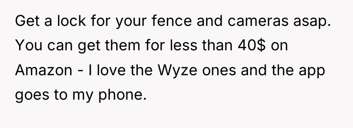 Get a lock for your fence and cameras asap. You...
