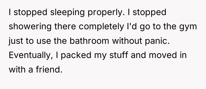 I stopped sleeping properly. I stopped showering there completely I'd...