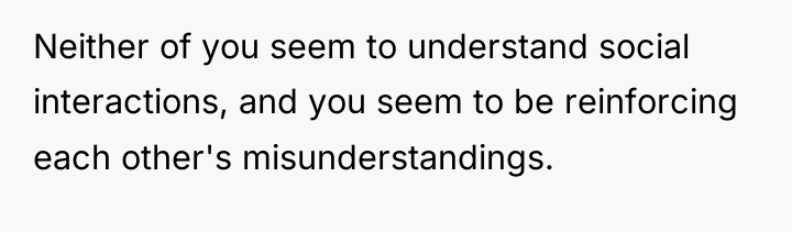 Neither of you seem to understand social interactions, and you...