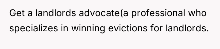 Get a landlords advocate(a professional who specializes in winning evictions...