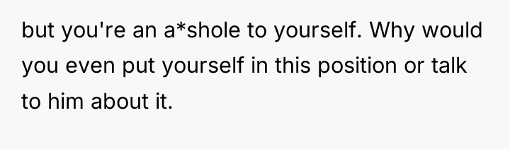 but you're an a*shole to yourself. Why would you even...