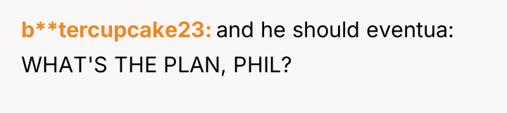 b**tercupcake23 and he should eventua: WHAT'S THE PLAN, PHIL?