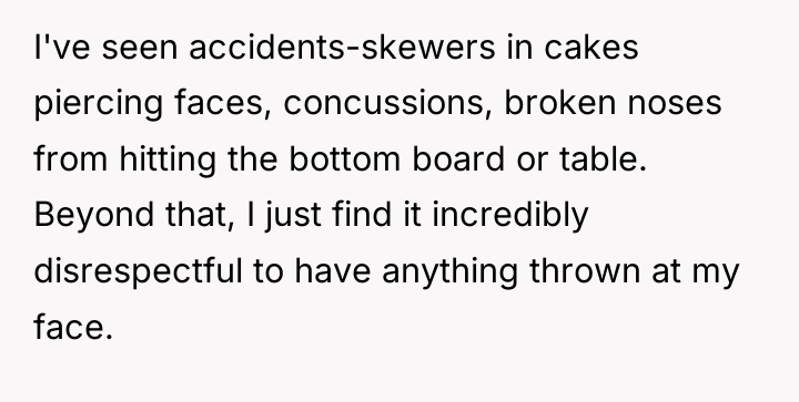 I've seen accidents-skewers in cakes piercing faces, concussions, broken noses...