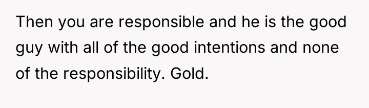 Then you are responsible and he is the good guy...