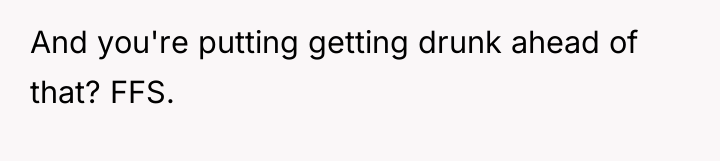 And you're putting getting drunk ahead of that? FFS.
