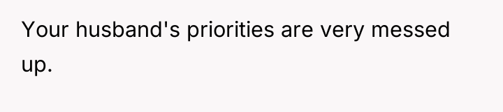 Your husband's priorities are very messed up.