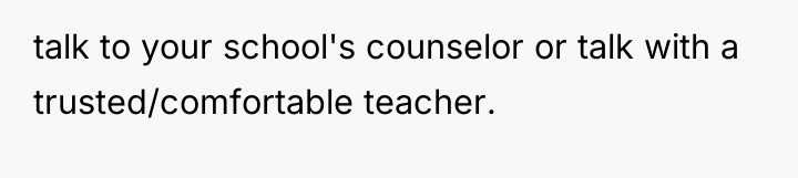 talk to your school's counselor or talk with a trusted/comfortable...