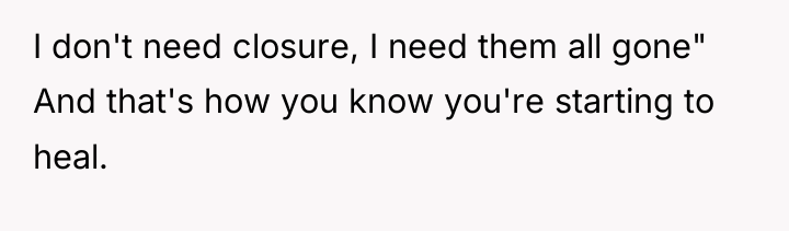 I don't need closure, I need them all gone" And...