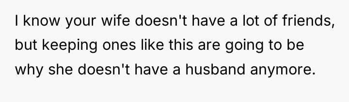 I know your wife doesn't have a lot of friends,...