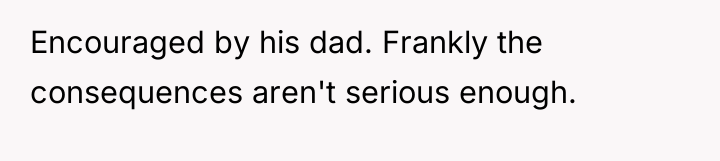 Encouraged by his dad. Frankly the consequences aren't serious enough.