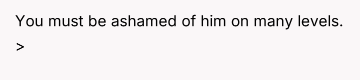 You must be ashamed of him on many levels. >