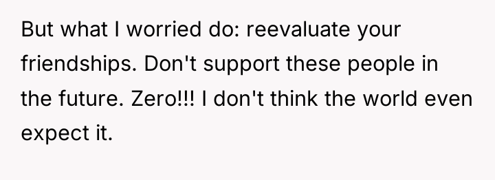 But what I worried do: reevaluate your friendships. Don't support...