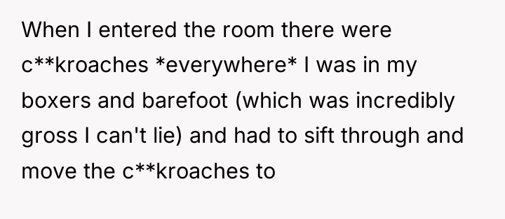 When I entered the room there were c**kroaches *everywhere* I...