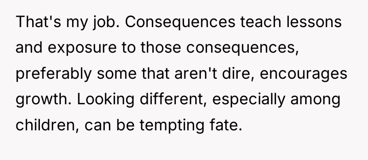 That's my job. Consequences teach lessons and exposure to those...