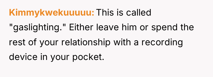 Kimmykwekuuuuu This is called "gaslighting." Either leave him or spend...