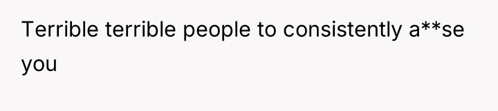 Terrible terrible people to consistently a**se you