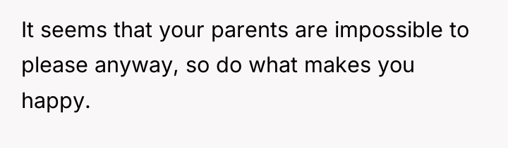 It seems that your parents are impossible to please anyway,...
