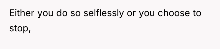 Either you do so selflessly or you choose to stop,