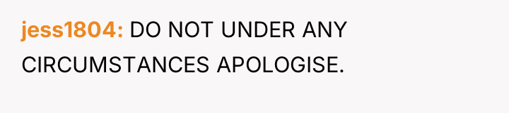jess1804 DO NOT UNDER ANY CIRCUMSTANCES APOLOGISE.